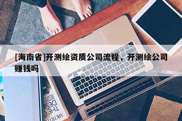 [海南省]開(kāi)測(cè)繪資質(zhì)公司流程，開(kāi)測(cè)繪公司賺錢(qián)嗎
