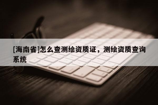 [海南省]怎么查測(cè)繪資質(zhì)證，測(cè)繪資質(zhì)查詢系統(tǒng)