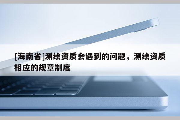 [海南省]測繪資質會遇到的問題，測繪資質相應的規(guī)章制度