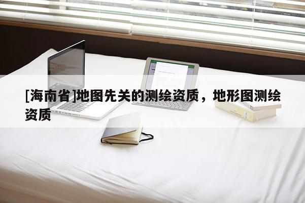 [海南省]地圖先關(guān)的測(cè)繪資質(zhì)，地形圖測(cè)繪資質(zhì)