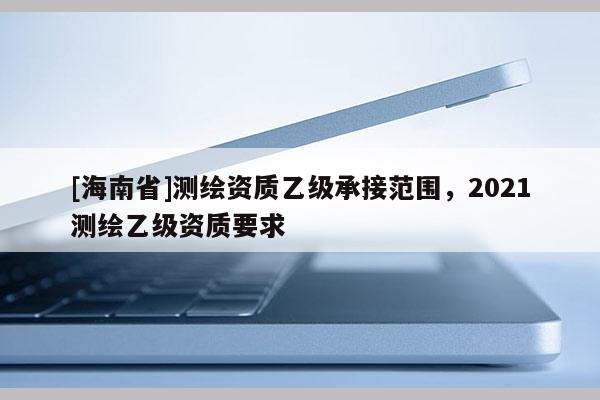 [海南省]測繪資質乙級承接范圍，2021測繪乙級資質要求