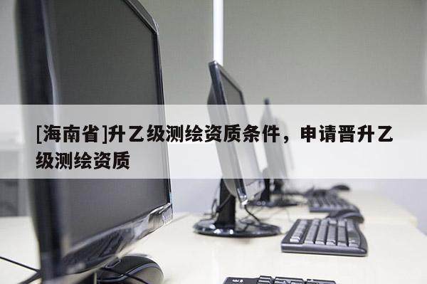 [海南省]升乙級(jí)測(cè)繪資質(zhì)條件，申請(qǐng)晉升乙級(jí)測(cè)繪資質(zhì)