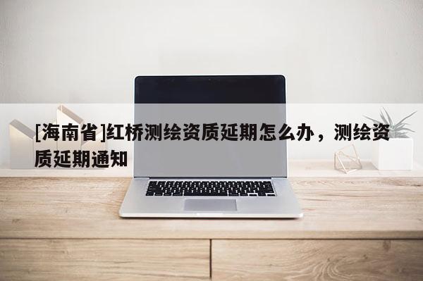 [海南省]紅橋測(cè)繪資質(zhì)延期怎么辦，測(cè)繪資質(zhì)延期通知