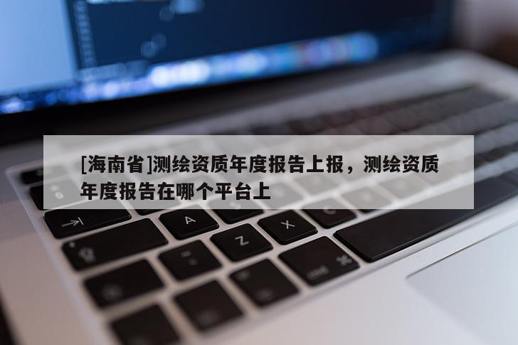 [海南省]測繪資質(zhì)年度報(bào)告上報(bào)，測繪資質(zhì)年度報(bào)告在哪個(gè)平臺上