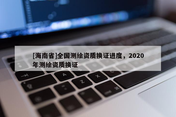 [海南省]全國測繪資質(zhì)換證進度，2020年測繪資質(zhì)換證