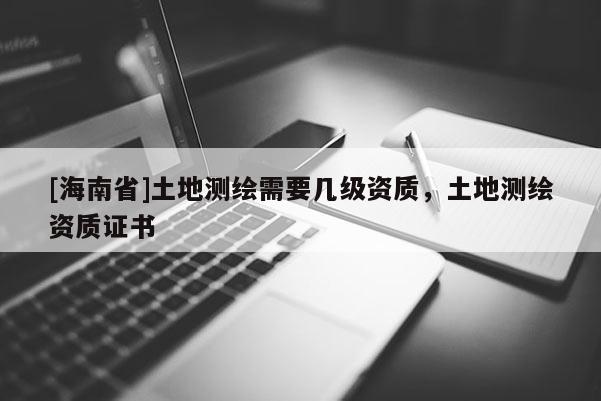 [海南省]土地測繪需要幾級資質，土地測繪資質證書