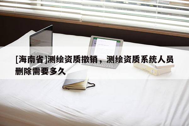 [海南省]測(cè)繪資質(zhì)撤銷，測(cè)繪資質(zhì)系統(tǒng)人員刪除需要多久