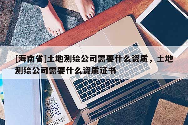 [海南省]土地測(cè)繪公司需要什么資質(zhì)，土地測(cè)繪公司需要什么資質(zhì)證書