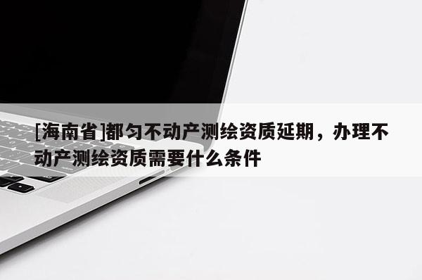 [海南省]都勻不動產測繪資質延期，辦理不動產測繪資質需要什么條件