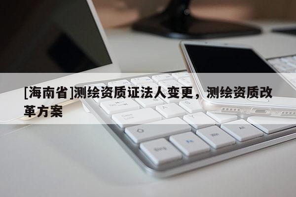 [海南省]測(cè)繪資質(zhì)證法人變更，測(cè)繪資質(zhì)改革方案