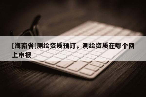 [海南省]測(cè)繪資質(zhì)預(yù)訂，測(cè)繪資質(zhì)在哪個(gè)網(wǎng)上申報(bào)