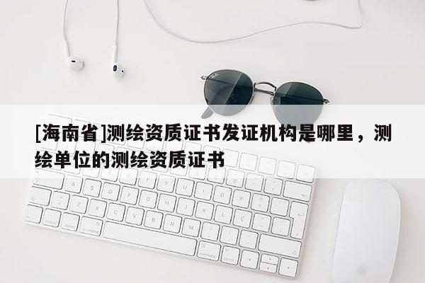 [海南省]測(cè)繪資質(zhì)證書發(fā)證機(jī)構(gòu)是哪里，測(cè)繪單位的測(cè)繪資質(zhì)證書
