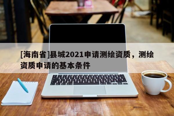 [海南省]縣城2021申請測繪資質(zhì)，測繪資質(zhì)申請的基本條件