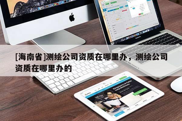 [海南省]測繪公司資質(zhì)在哪里辦，測繪公司資質(zhì)在哪里辦的