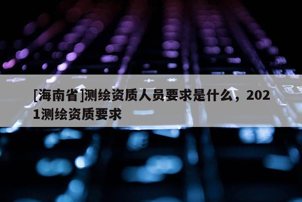 [海南省]測繪資質(zhì)人員要求是什么，2021測繪資質(zhì)要求
