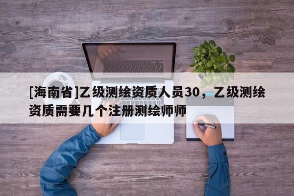 [海南省]乙級(jí)測(cè)繪資質(zhì)人員30，乙級(jí)測(cè)繪資質(zhì)需要幾個(gè)注冊(cè)測(cè)繪師師