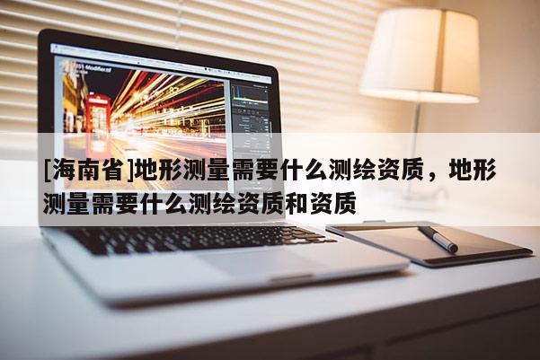 [海南省]地形測量需要什么測繪資質(zhì)，地形測量需要什么測繪資質(zhì)和資質(zhì)