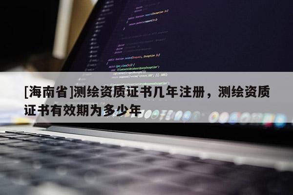 [海南省]測(cè)繪資質(zhì)證書(shū)幾年注冊(cè)，測(cè)繪資質(zhì)證書(shū)有效期為多少年