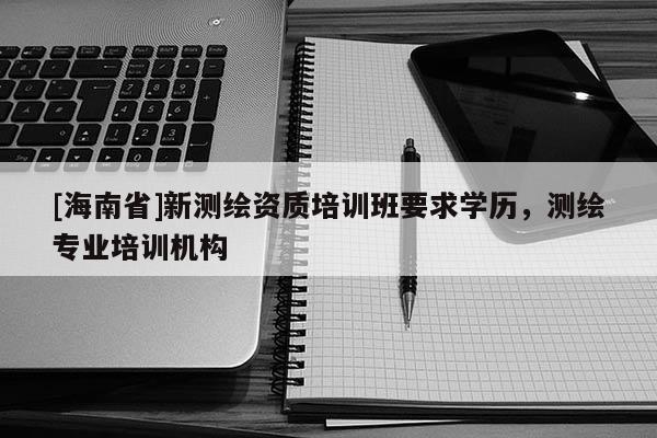 [海南省]新測繪資質培訓班要求學歷，測繪專業(yè)培訓機構