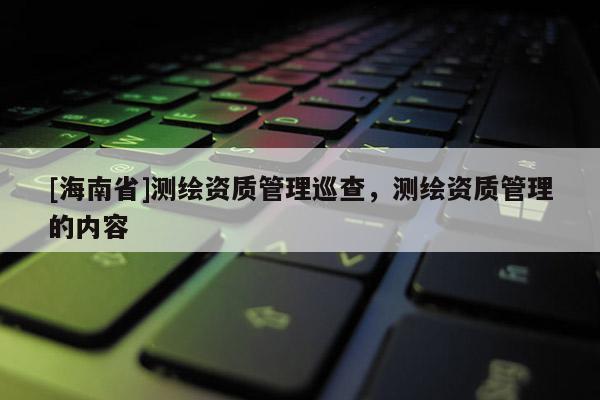 [海南省]測繪資質管理巡查，測繪資質管理的內容