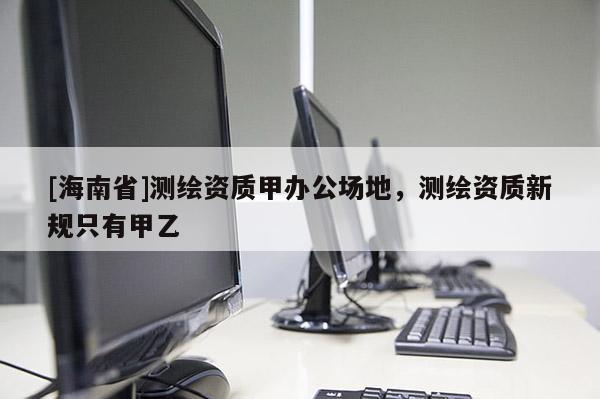 [海南省]測繪資質(zhì)甲辦公場地，測繪資質(zhì)新規(guī)只有甲乙