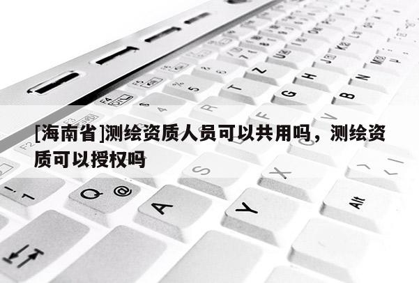 [海南省]測(cè)繪資質(zhì)人員可以共用嗎，測(cè)繪資質(zhì)可以授權(quán)嗎