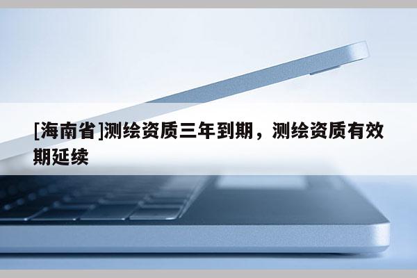 [海南省]測(cè)繪資質(zhì)三年到期，測(cè)繪資質(zhì)有效期延續(xù)