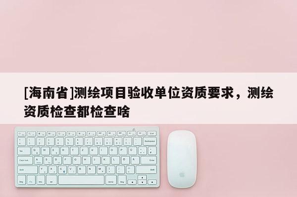 [海南省]測(cè)繪項(xiàng)目驗(yàn)收單位資質(zhì)要求，測(cè)繪資質(zhì)檢查都檢查啥