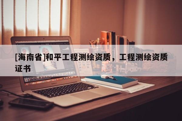 [海南省]和平工程測繪資質(zhì)，工程測繪資質(zhì)證書