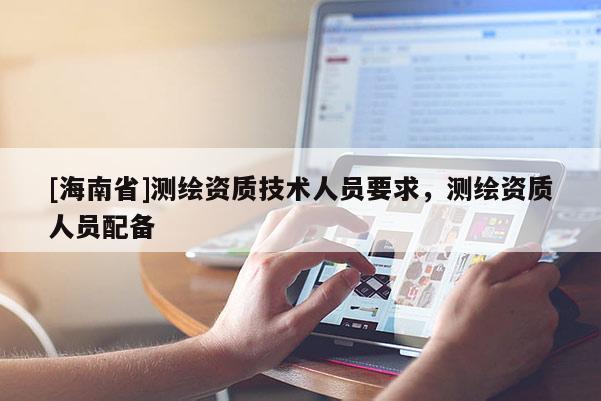 [海南省]測繪資質(zhì)技術(shù)人員要求，測繪資質(zhì)人員配備