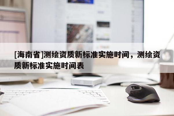 [海南省]測(cè)繪資質(zhì)新標(biāo)準(zhǔn)實(shí)施時(shí)間，測(cè)繪資質(zhì)新標(biāo)準(zhǔn)實(shí)施時(shí)間表
