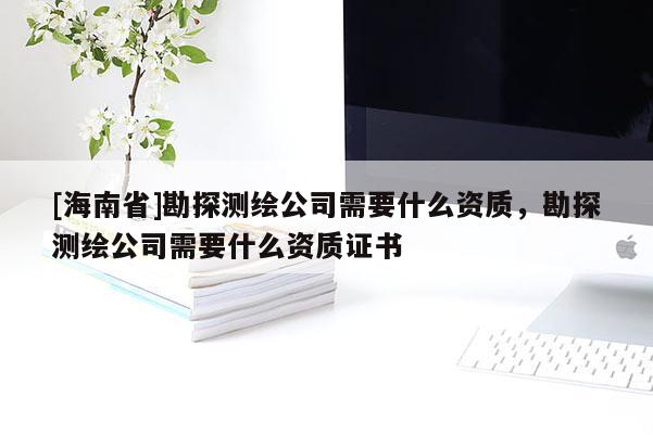 [海南省]勘探測繪公司需要什么資質(zhì)，勘探測繪公司需要什么資質(zhì)證書