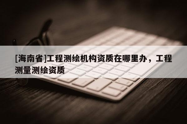[海南省]工程測繪機構資質(zhì)在哪里辦，工程測量測繪資質(zhì)