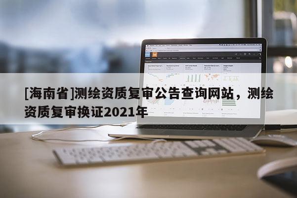 [海南省]測繪資質復審公告查詢網站，測繪資質復審換證2021年