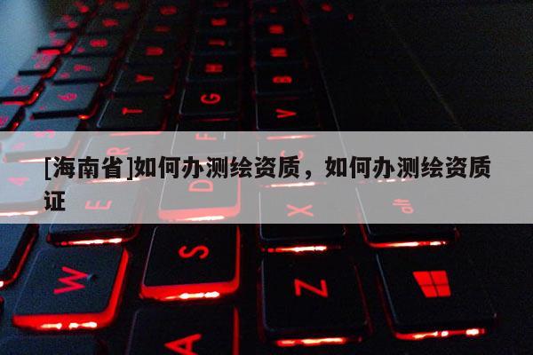 [海南省]如何辦測繪資質，如何辦測繪資質證