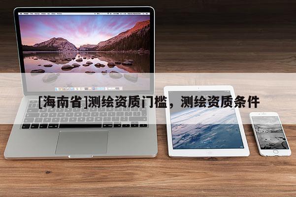 [海南省]測(cè)繪資質(zhì)門檻，測(cè)繪資質(zhì)條件