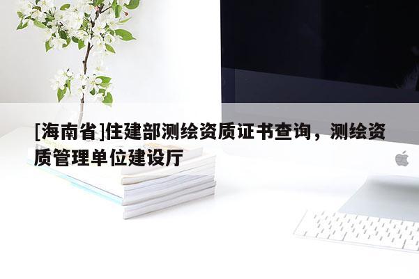 [海南省]住建部測(cè)繪資質(zhì)證書(shū)查詢，測(cè)繪資質(zhì)管理單位建設(shè)廳