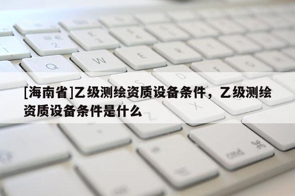[海南省]乙級測繪資質(zhì)設(shè)備條件，乙級測繪資質(zhì)設(shè)備條件是什么