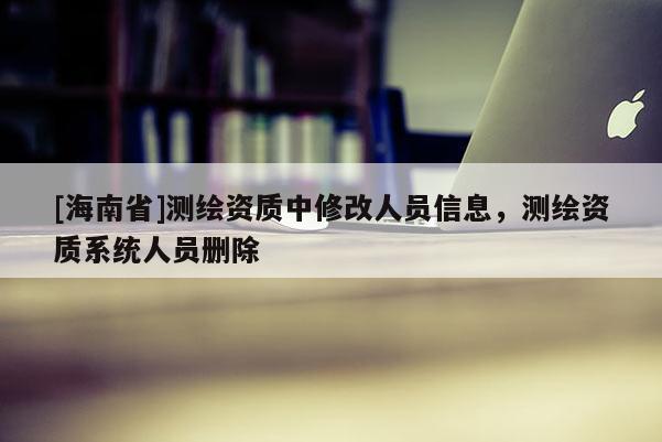 [海南省]測(cè)繪資質(zhì)中修改人員信息，測(cè)繪資質(zhì)系統(tǒng)人員刪除