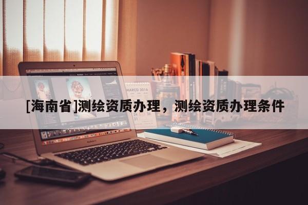 [海南省]測繪資質(zhì)辦理，測繪資質(zhì)辦理?xiàng)l件