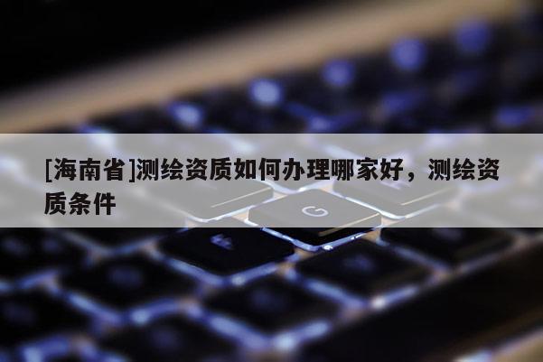 [海南省]測繪資質如何辦理哪家好，測繪資質條件