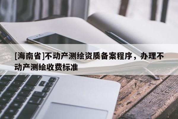 [海南省]不動產(chǎn)測繪資質(zhì)備案程序，辦理不動產(chǎn)測繪收費標(biāo)準