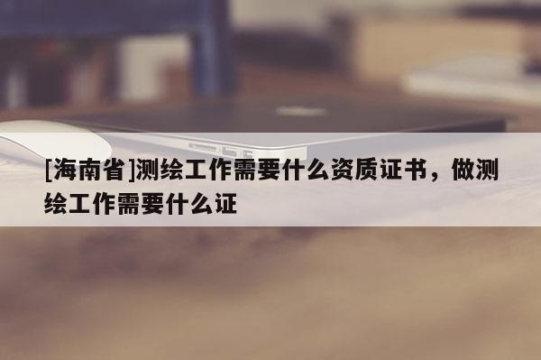 [海南省]測繪工作需要什么資質證書，做測繪工作需要什么證