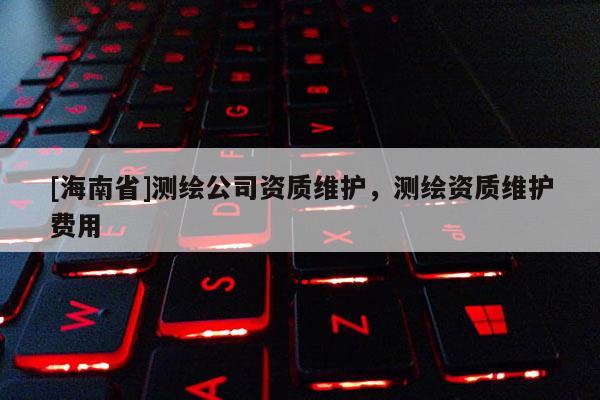 [海南省]測繪公司資質(zhì)維護(hù)，測繪資質(zhì)維護(hù)費用
