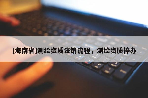 [海南省]測(cè)繪資質(zhì)注銷(xiāo)流程，測(cè)繪資質(zhì)停辦