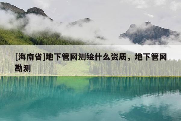 [海南省]地下管網(wǎng)測繪什么資質(zhì)，地下管網(wǎng)勘測