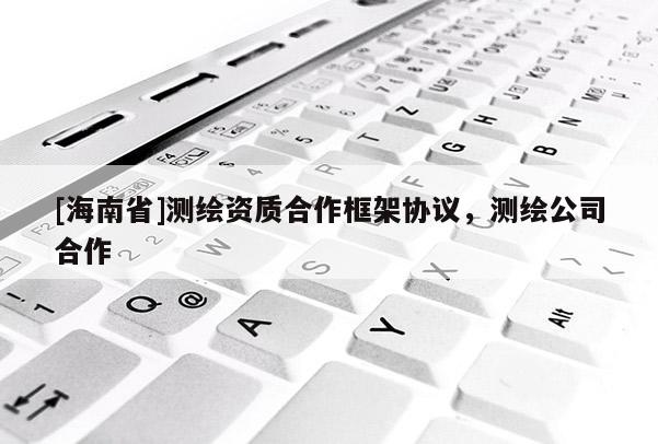 [海南省]測繪資質(zhì)合作框架協(xié)議，測繪公司合作
