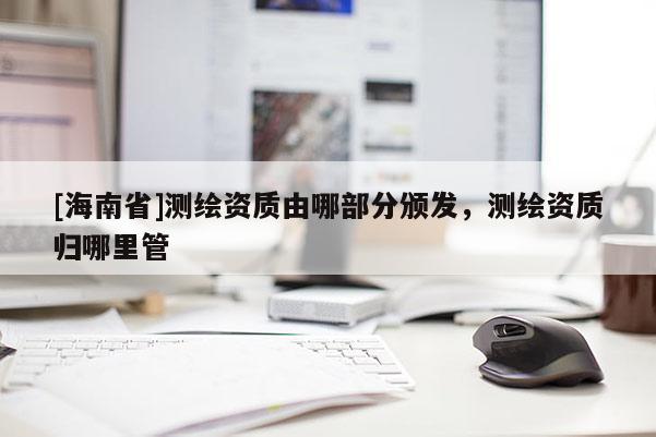 [海南省]測繪資質(zhì)由哪部分頒發(fā)，測繪資質(zhì)歸哪里管