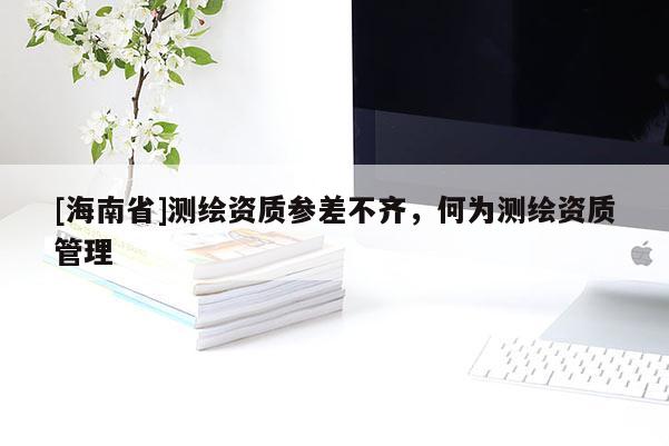 [海南省]測繪資質(zhì)參差不齊，何為測繪資質(zhì)管理