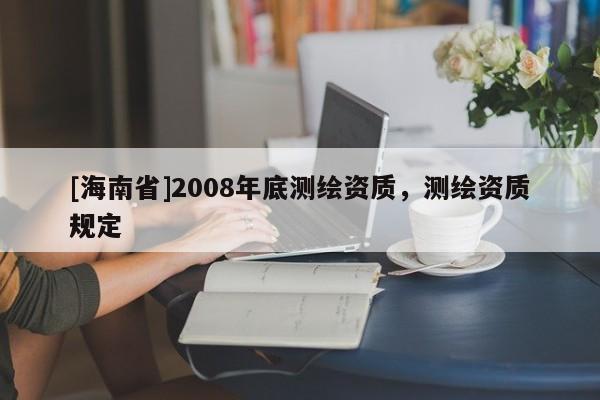 [海南省]2008年底測繪資質(zhì)，測繪資質(zhì)規(guī)定